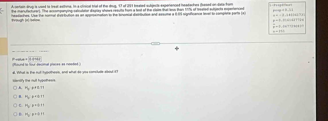 A certain drug is used to treat asthma. In a clinical trial of the drug, 17 of 251 treated subjects experienced headaches (based on data from 1 -PropZTest
the manufacturer). The accompanying calculator display shows results from a test of the claim that less than 11% of treated subjects experienced
headaches. Use the normal distribution as an approximation to the binomial distribution and assume a 0.05 significance level to complete parts (a) prop<0.11
z=-2.140361731
through (e) below. p=0.0161627724
widehat p=0.0677290837
n=251
P-value = |0.0162
(Round to four decimal places as needed.)
d. What is the null hypothesis, and what do you conclude about it?
Identify the null hypothesis.
A. H_0:p!= 0.11
B. H_0:p<0.11
C. H_0:p=0.11
D. H_0:p>0.11