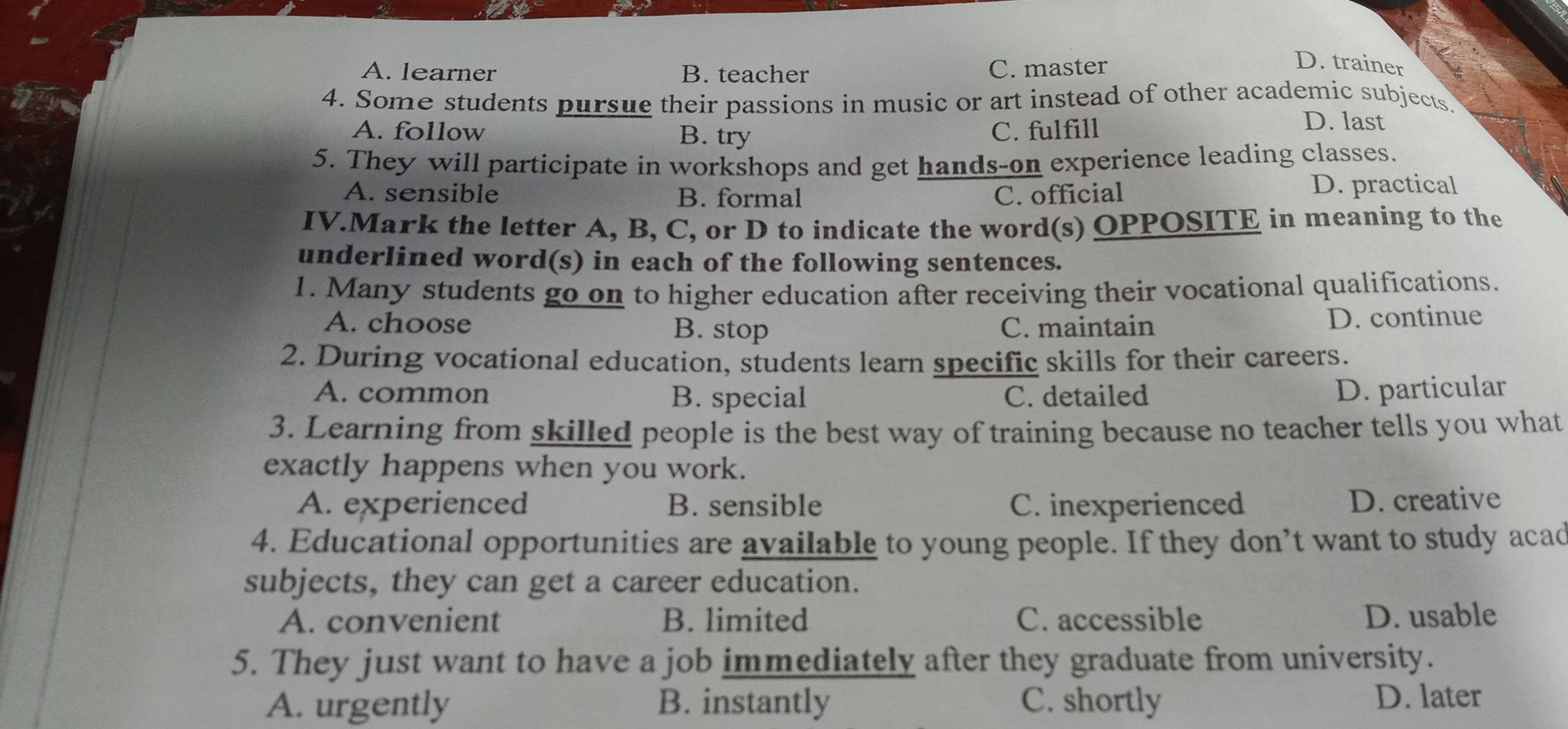 A. learner B. teacher C. master
D. trainer
4. Some students pursue their passions in music or art instead of other academic subjects.
A. follow B. try C. fulfill
D. last
5. They will participate in workshops and get hands-on experience leading classes.
A. sensible B. formal C. official
D. practical
IV.Mark the letter A, B, C, or D to indicate the word(s) OPPOSITE in meaning to the
underlined word(s) in each of the following sentences.
1. Many students go on to higher education after receiving their vocational qualifications.
A. choose B. stop C. maintain D. continue
2. During vocational education, students learn specific skills for their careers.
A. common B. special C. detailed
D. particular
3. Learning from skilled people is the best way of training because no teacher tells you what
exactly happens when you work.
A. experienced B. sensible C. inexperienced D. creative
4. Educational opportunities are available to young people. If they don’t want to study acad
subjects, they can get a career education.
A. convenient B. limited C. accessible D. usable
5. They just want to have a job immediately after they graduate from university.
A. urgently B. instantly C. shortly D. later