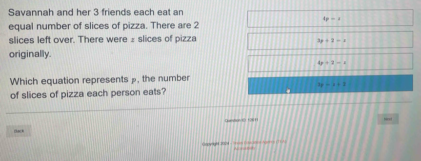 Savannah and her 3 friends each eat an
4p=z
equal number of slices of pizza. There are 2
slices left over. There were ₂ slices of pizza
3p+2=z
originally.
4p+2=z
Which equation represents », the number
3p=z+2
of slices of pizza each person eats?
Question ID: 12611 Neaxt
Back
Copyright 2024 - Texas Education Agency (TEA)
Accessibility