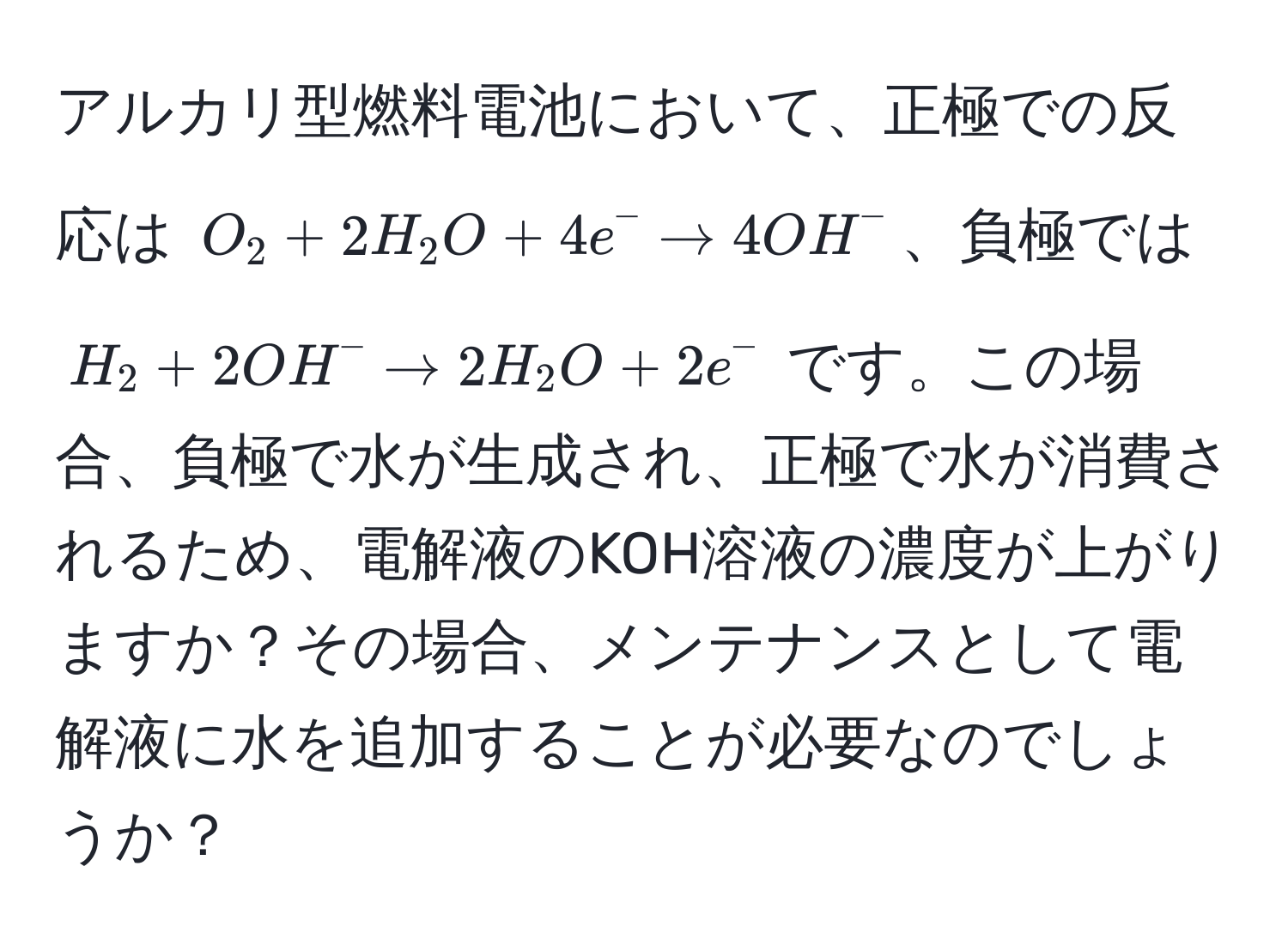 アルカリ型燃料電池において、正極での反応は $O_2 + 2H_2O + 4e^- arrow 4OH^-$、負極では $H_2 + 2OH^- arrow 2H_2O + 2e^-$ です。この場合、負極で水が生成され、正極で水が消費されるため、電解液のKOH溶液の濃度が上がりますか？その場合、メンテナンスとして電解液に水を追加することが必要なのでしょうか？