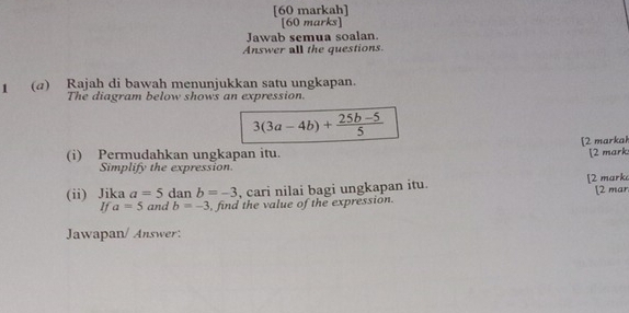 [60 markah] 
[60 marks] 
Jawab semua soalan. 
Answer all the questions. 
I (a) Rajah di bawah menunjukkan satu ungkapan. 
The diagram below shows an expression.
3(3a-4b)+ (25b-5)/5 
[2 markai 
(i) Permudahkan ungkapan itu. [2 mark: 
Simplify the expression. 
(ii) Jika a=5 dan b=-3 , cari nilai bagi ungkapan itu. [2 mark 
If a=5 and b=-3 , find the value of the expression. [2 mar 
Jawapan/ Answer: