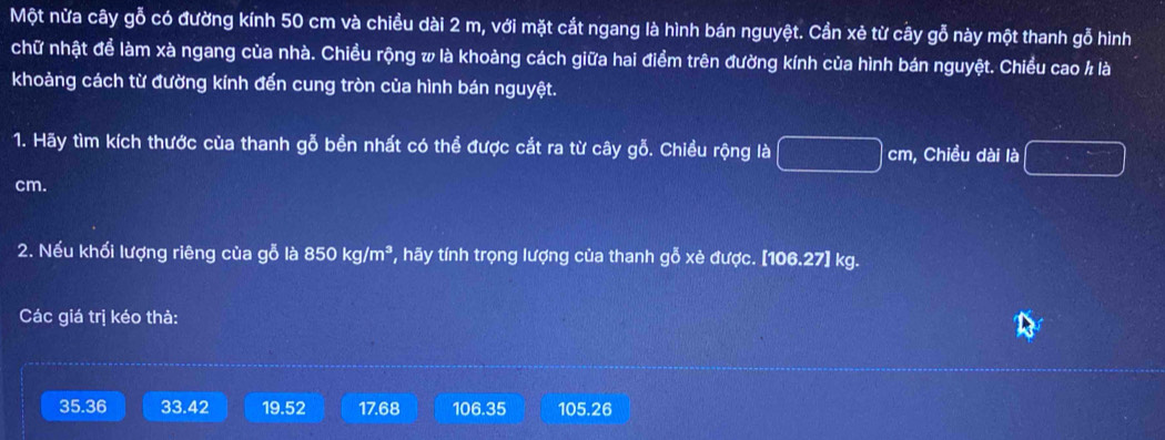 Một nừa cây gỗ có đường kính 50 cm và chiều dài 2 m, với mặt cắt ngang là hình bán nguyệt. Cần xẻ từ cây gỗ này một thanh gỗ hình
chữ nhật để làm xà ngang của nhà. Chiều rộng w là khoảng cách giữa hai điểm trên đường kính của hình bán nguyệt. Chiều cao / là
khoảng cách từ đường kính đến cung tròn của hình bán nguyệt.
1. Hãy tìm kích thước của thanh gỗ bền nhất có thể được cắt ra từ cây gỗ. Chiều rộng là □ cm , Chiều dài là □
cm.
2. Nếu khối lượng riêng của gỗ là 850kg/m^3 ', hy tnh trọng lượng của thanh gỗ xè được. [ 106.27] kg.
Các giá trị kéo thả:
35.36 33.42 19.52 17.68 106.35 105.26