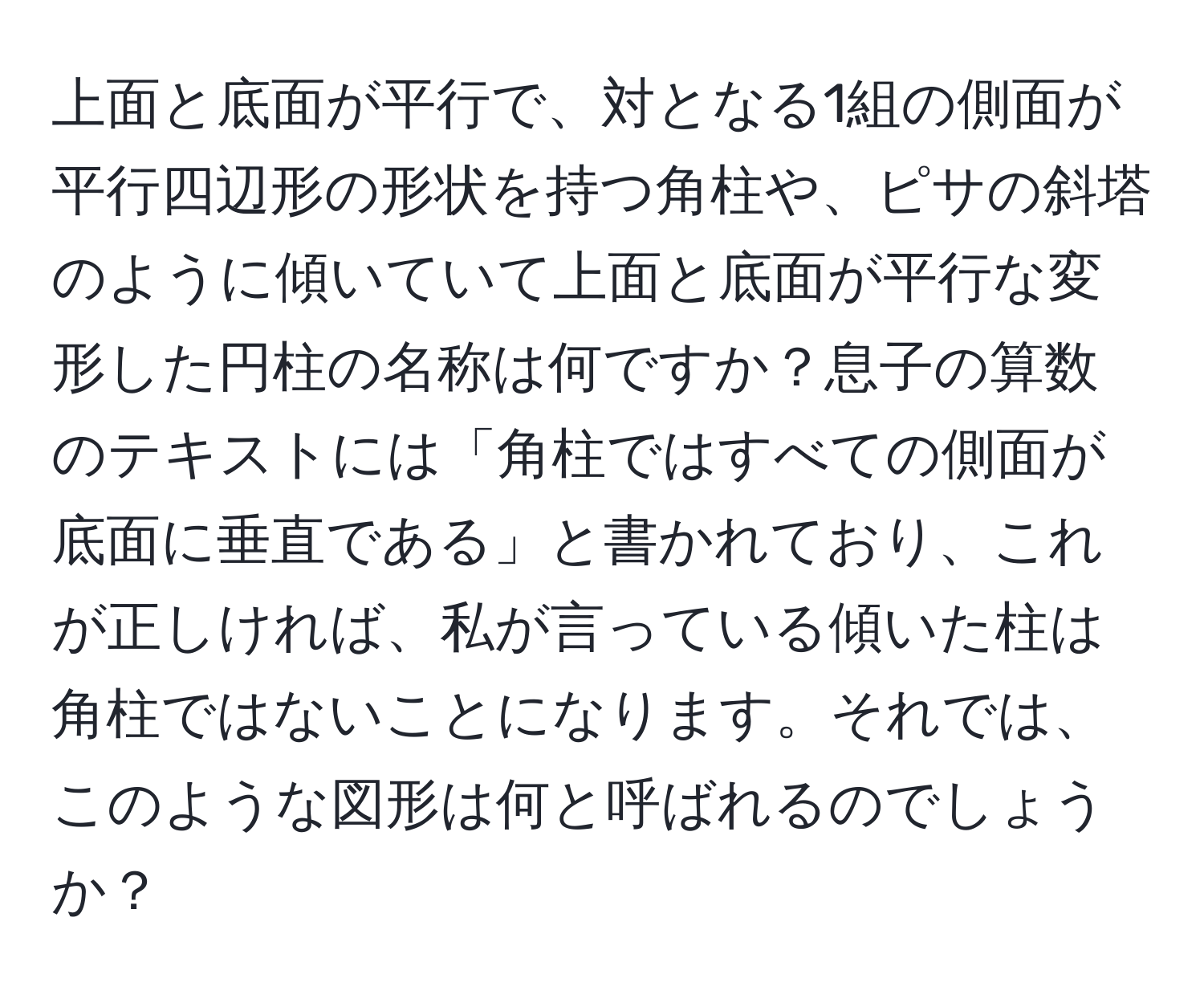 上面と底面が平行で、対となる1組の側面が平行四辺形の形状を持つ角柱や、ピサの斜塔のように傾いていて上面と底面が平行な変形した円柱の名称は何ですか？息子の算数のテキストには「角柱ではすべての側面が底面に垂直である」と書かれており、これが正しければ、私が言っている傾いた柱は角柱ではないことになります。それでは、このような図形は何と呼ばれるのでしょうか？