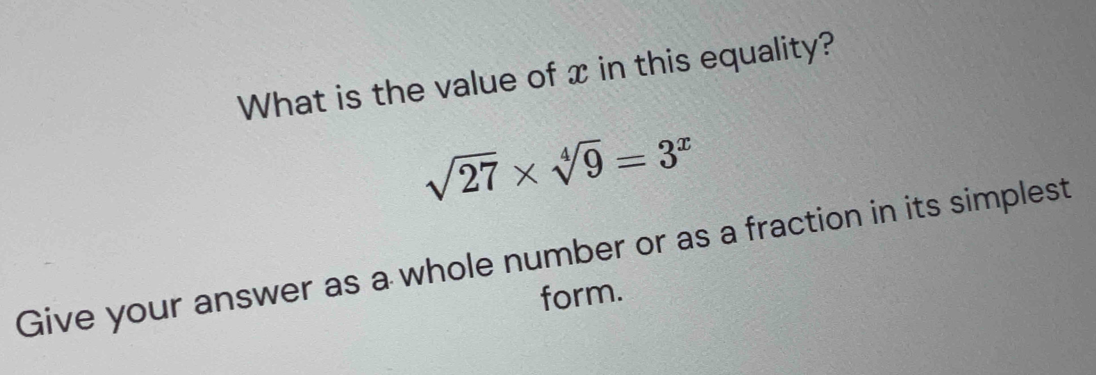 What is the value of x in this equality?
sqrt(27)* sqrt[4](9)=3^x
Give your answer as a whole number or as a fraction in its simplest 
form.