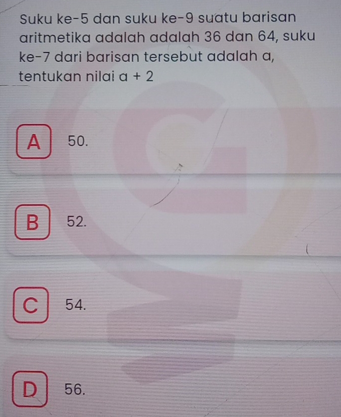 Suku ke -5 dan suku ke -9 suatu barisan
aritmetika adalah adalah 36 dan 64, suku
ke- 7 dari barisan tersebut adalah a,
tentukan nilai a+2
A 50.
B 52.
C 54.
D 56.