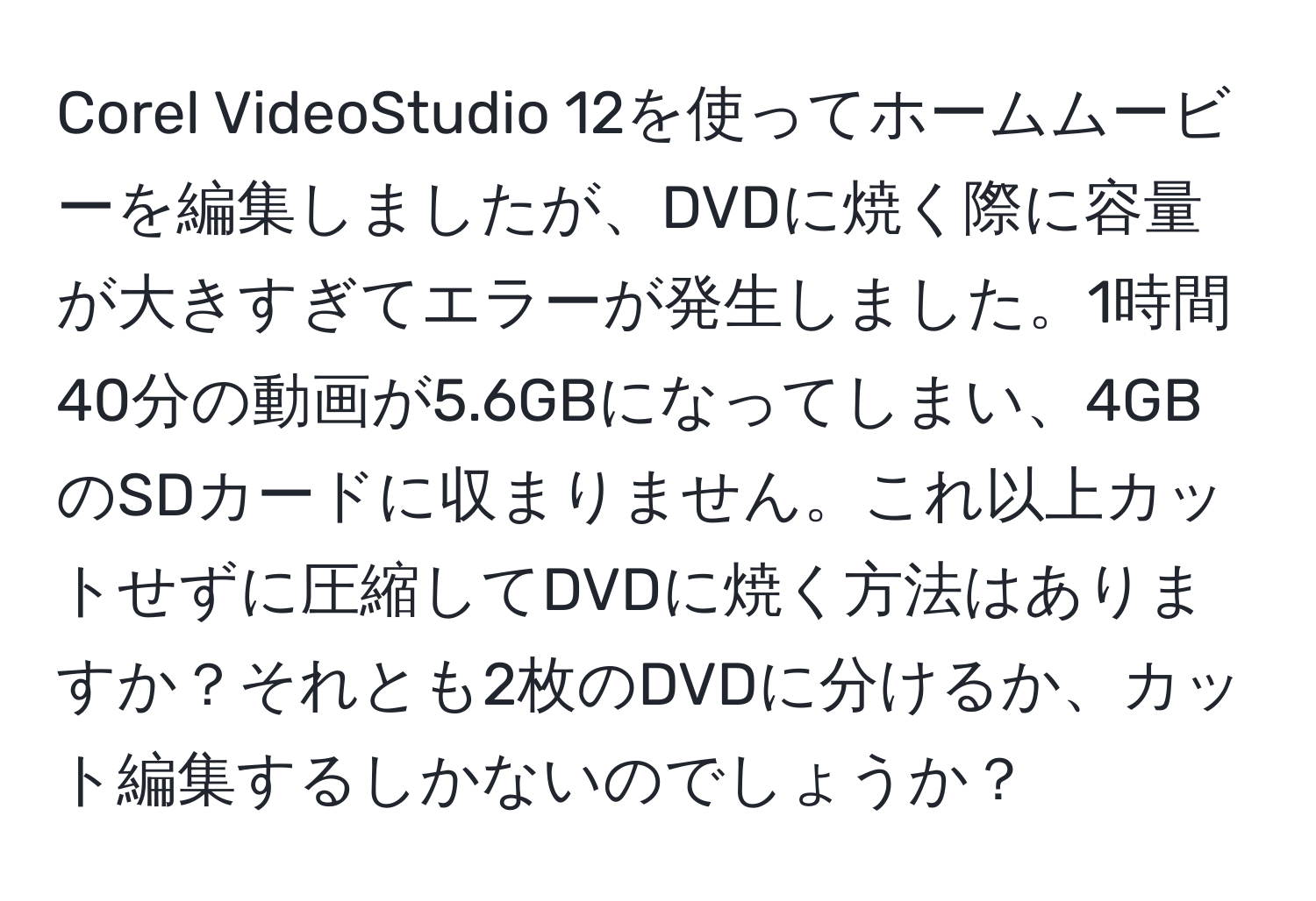 Corel VideoStudio 12を使ってホームムービーを編集しましたが、DVDに焼く際に容量が大きすぎてエラーが発生しました。1時間40分の動画が5.6GBになってしまい、4GBのSDカードに収まりません。これ以上カットせずに圧縮してDVDに焼く方法はありますか？それとも2枚のDVDに分けるか、カット編集するしかないのでしょうか？