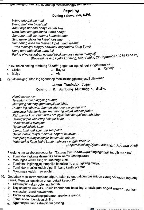 Kagalosha geg untan ing ngandhap menika kangge a gsa
Pepeling
Dening : Suwarsidi, S.Pd.
Wong urip bakale mati
Wong mati ora bakal bali
Anak bojo bandha donya kabeh keri
Nora kena kanggo kanca utawa sangu
Sangune mati iku ngamal kabecikanmu
Sing gawe cilaka iku kabeh dosamu
Sumbering dosa iku lampah luput mring sasami
Tuwin maksiyat ninggal dhawuh Pangeranmu Kang Sawiji
Kang nora nate kilap utawi lali
Paring piwales kabeh ngamal becik lan dosa najan mung siji
(Kapethik saking Djaka Lodhang, Setu Pahing 29 September 2018 kaca 25)
Kosok balen saking tembung "becik" geguritan ing nginggil inggih menika ...
a. Cilaka c. Bagya
e. Raharja
b. Mulya d. Ala
9. Kagatosna geguritan ing ngandhap menika kangge mangsuli pitakenan!
Lamun Tumindak Jujur
Dening : R. Bambang Nursinggih, S.Sn.
Kembang kencur,
Tinandur subur pinggiring sumur,
Mumpung timur ngugemana pitutur luhur,
Dumeh ing ndhuwur, dhemen udur-udur banjur ngawur
Luru uwur kelantur-lantur kesrimpung kenya kebalur pupur
Pikir banjur kuwur tumindak ora jujur, laku korupsi mamrih luhur
Bareng pupur luntur urip kejagur-jagur
Sanak sedulur nyingkur
Ngalor ngidul urip kojur
Lamun tumindak jujur urip sempulur
Sadulur akur, rakyat makmur, negara kesuwur
Mumpung durung kebanjur-banjur ajur mumur
Matur mring Kang Maha Luhur mrih dosa enggal kalebur
(Kapethik saking Djaka Lodhang, 1 Agustus 2016)
Piwulang ing salebeting geguritan "Lamun Tumindak Jujur" ing nginggil, inggih menika ...
a. Tumindak ingkang ala menika bakal nemu kasangsaran.
b. Manungsa kedah eling dhumateng Gusti.
c. Tumindak ingkang jujur menika bakal nemu urip ingkang mulya.
d. Tumindak menika kedah dipunlimbang kanthi premati.
e. Manungsa kedah mawas dhiri.
10. Geguritan menika wonten unsuripun, salah satunggalipun basanipun sasaged-saged ingkang
cekak. Menapa tegesipun unsur cekak kasebut?
a. Ukaranipun cekak boten nggladrah.
b. Ngginakaken maneka unsur kaendahan basa ing antawisipun saged ngemot parikan,
wangsalan, utawi purwakanthi.
c. Boten kaiket cacahing gatra menapa dene wanda.
d. Tembung-tembungipun pinilih.
e. Ngemot piwulang saha pitutur gesang.