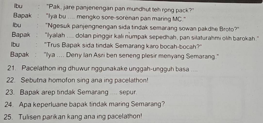 lbu "Pak, jare panjenengan pan mundhut teh rong pack?" 
Bapak "Iya bu .... mengko sore-sorenan pan maring MC." 
lbu "Ngesuk panjengnengan sida tindak semarang sowan pakdhe Broto?" 
Bapak : "Iyalah .... dolan pinggir kali numpak sepedhah, pan silaturahmi olih barokah." 
lbu "Trus Bapak sida tindak Semarang karo bocah-bocah?" 
Bapak : "Iya .... Deny Ian Asri ben seneng plesir menyang Semarang." 
21. Pacelathon ing dhuwur nggunakake unggah-ungguh basa .... 
22. Sebutna homofon sing ana ing pacelathon! 
23. Bapak arep tindak Semarang .... sepur. 
24. Apa keperluane bapak tindak maring Semarang? 
25. Tulisen parikan kang ana ing pacelathon!