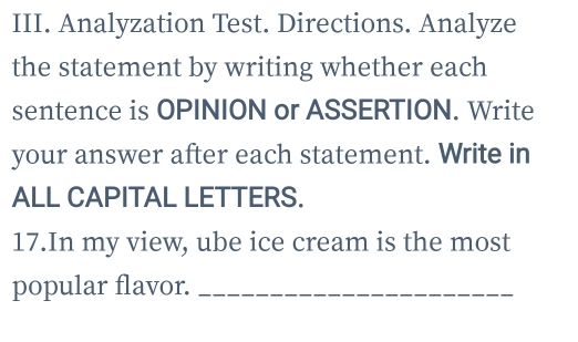 Analyzation Test. Directions. Analyze 
the statement by writing whether each 
sentence is OPINION or ASSERTION. Write 
your answer after each statement. Write in 
ALL CAPITAL LETTERS. 
17.In my view, ube ice cream is the most 
popular flavor._