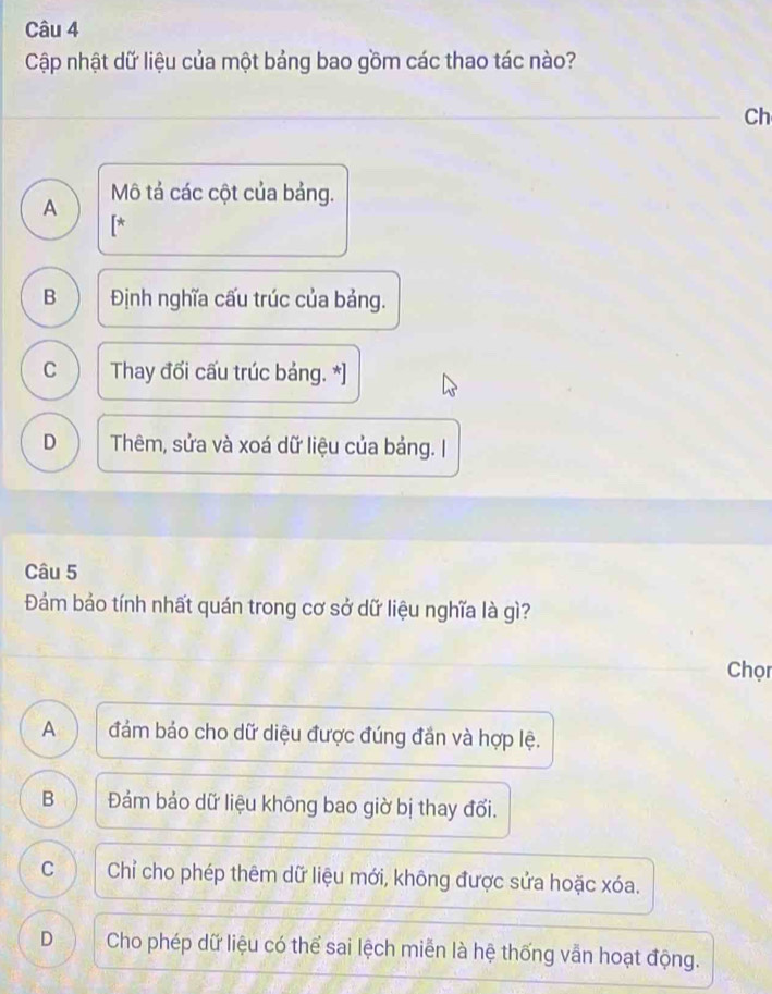 Cập nhật dữ liệu của một bảng bao gồm các thao tác nào?
Ch
A Mô tả các cột của bảng.
[*
B Định nghĩa cấu trúc của bảng.
C Thay đối cấu trúc bảng. *]
D Thêm, sửa và xoá dữ liệu của bảng. I
Câu 5
Đảám bảo tính nhất quán trong cơ sở dữ liệu nghĩa là gì?
Chọn
A đám bảo cho dữ diệu được đúng đần và hợp lệ.
B Đảm bảo dữ liệu không bao giờ bị thay đổi.
C Chỉ cho phép thêm dữ liệu mới, không được sửa hoặc xóa.
D Cho phép dữ liệu có thể sai lệch miễn là hệ thống vẫn hoạt động.