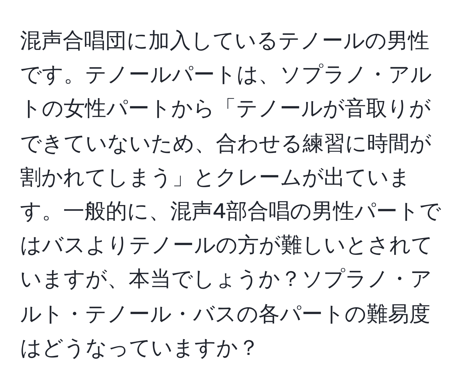 混声合唱団に加入しているテノールの男性です。テノールパートは、ソプラノ・アルトの女性パートから「テノールが音取りができていないため、合わせる練習に時間が割かれてしまう」とクレームが出ています。一般的に、混声4部合唱の男性パートではバスよりテノールの方が難しいとされていますが、本当でしょうか？ソプラノ・アルト・テノール・バスの各パートの難易度はどうなっていますか？