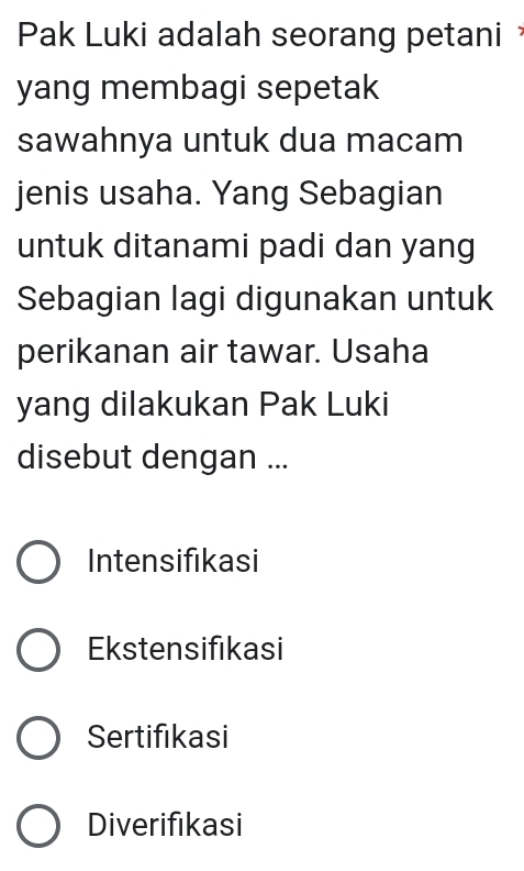 Pak Luki adalah seorang petani 
yang membagi sepetak
sawahnya untuk dua macam
jenis usaha. Yang Sebagian
untuk ditanami padi dan yang
Sebagian lagi digunakan untuk
perikanan air tawar. Usaha
yang dilakukan Pak Luki
disebut dengan ...
Intensifikasi
Ekstensifıkasi
Sertifikasi
Diverifikasi