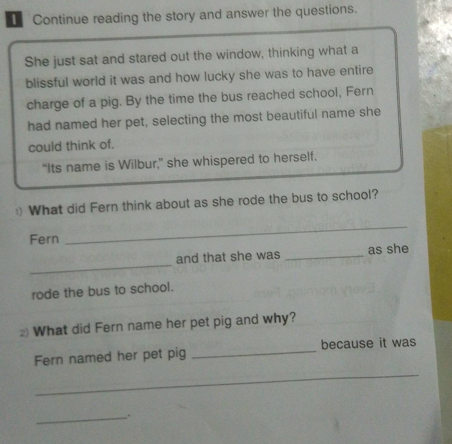 Continue reading the story and answer the questions. 
She just sat and stared out the window, thinking what a 
blissful world it was and how lucky she was to have entire 
charge of a pig. By the time the bus reached school, Fern 
had named her pet, selecting the most beautiful name she 
could think of. 
“Its name is Wilbur,” she whispered to herself. 
) What did Fern think about as she rode the bus to school? 
Fern 
_ 
_ 
and that she was _as she 
rode the bus to school. 
What did Fern name her pet pig and why? 
_ 
because it was 
Fern named her pet pig 
_ 
_.