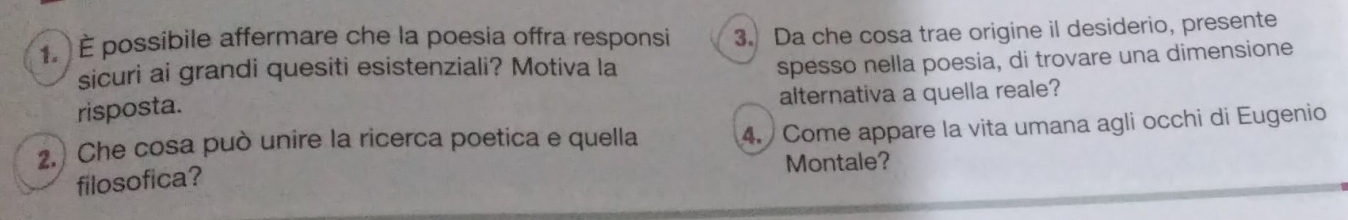 É possibile affermare che la poesia offra responsi 3. Da che cosa trae origine il desiderio, presente 
sicuri ai grandi quesiti esistenziali? Motiva la 
spesso nella poesia, di trovare una dimensione 
risposta. 
alternativa a quella reale? 
2.) Che cosa può unire la ricerca poetica e quella 4. Come appare la vita umana agli occhi di Eugenio 
filosofica? Montale?