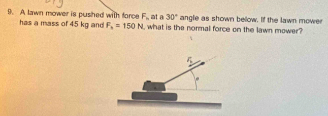 A lawn mower is pushed with force F_h at a 30° angle as shown below. If the lawn mower
has a mass of 45 kg and F_h=150N , what is the normal force on the lawn mower?