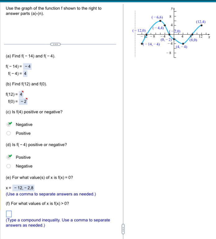 Use the graph of the function f shown to the right to
answer parts ( a)-(n).
(a) Find f(-14) and f(-4).
f(-14)=-4
f(-4)=4
(b) Find f(12) and f(0).
f(12)=4
f(0)=-2
(c) Is f(4) positive or negative?
Negative
Positive
(d) Is f(-4) positive or negative?
Positive
Negative
(e) For what value(s) of x is f(x)=0 ?
x=-12,-2,8
(Use a comma to separate answers as needed.)
(f) For what values of x is f(x)>0 ?
(Type a compound inequality. Use a comma to separate
answers as needed.)