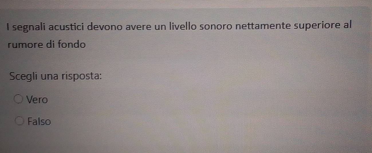 segnali acustici devono avere un livello sonoro nettamente superiore al
rumore di fondo
Scegli una risposta:
Vero
Falso