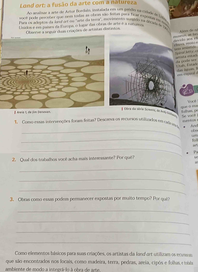 Land art: a fusão da arte com a natureza 
Ao analisar a arte de Artur Bordalo, instalada em um prédio na cidade de Lie 
você pode perceber que nem todas as obras são feitas para ficar expostas em 
Para os adeptos da land art ou "arte da terra", movimento surgido na década de 19
Unidos e em paises da Europa, o lugar das obras de arte é a natureza. 
Observe a seguir duas criações de artistas distintos. 
seús, as (un Alêm de nã 
vido a s e 
buva, vento e 
em resistido piral Jetty, c 
a pode ser rtista estadu 
das águas. Il Utah, Estade 
em espiral d 
Você 
que o ma 
Areia 1, de Jim Denevan. folhas, p 
reens, de Andy Goldw 
1. Como essas intervenções foram feitas? Descreva os recursos utilizados em cada uma Se você 
mentos 
_ 
And 
obs 
_ 
um 
foll 
_ 
art 
Pa 
2. Qual dos trabalhos você acha mais interessante? Por quê? 
se 
as 
_ 
_ 
_ 
3. Obras como essas podem permanecer expostas por muito tempo? Por quê? 
_ 
_ 
_ 
_ 
Como elementos básicos para suas criações, os artistas da land art utilizam os recursos m 
que são encontrados nos locais, como madeira, terra, pedras, areia, cipós e folhas, e trabalha 
ambiente de modo a integrá-lo à obra de arte.