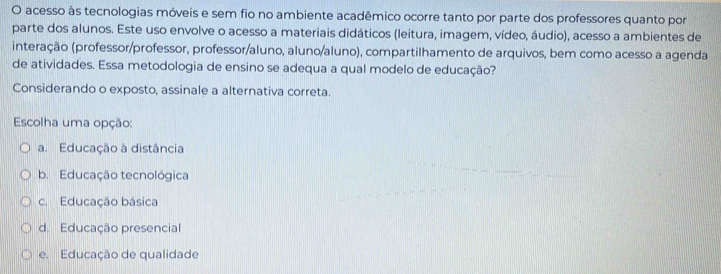 acesso às tecnologias móveis e sem fio no ambiente acadêmico ocorre tanto por parte dos professores quanto por
parte dos alunos. Este uso envolve o acesso a materiais didáticos (leitura, imagem, vídeo, áudio), acesso a ambientes de
interação (professor/professor, professor/aluno, aluno/aluno), compartilhamento de arquivos, bem como acesso a agenda
de atividades. Essa metodologia de ensino se adequa a qual modelo de educação?
Considerando o exposto, assinale a alternativa correta.
Escolha uma opção:
a. Educação à distância
b. Educação tecnológica
c. Educação básica
d. Educação presencial
e. Educação de qualidade