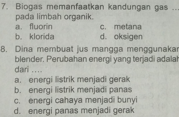 Biogas memanfaatkan kandungan gas ...
pada limbah organik.
a. fluorin c. metana
b. klorida d. oksigen
8. Dina membuat jus mangga menggunakar
blender. Perubahan energi yang terjadi adalah
dari ....
a. energi listrik menjadi gerak
b. energi listrik menjadi panas
c. energi cahaya menjadi bunyi
d. energi panas menjadi gerak