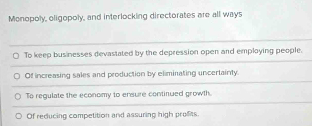 Monopoly, oligopoly, and interlocking directorates are all ways
To keep businesses devastated by the depression open and employing people.
Of increasing sales and production by eliminating uncertainty.
To regulate the economy to ensure continued growth.
Of reducing competition and assuring high profits.