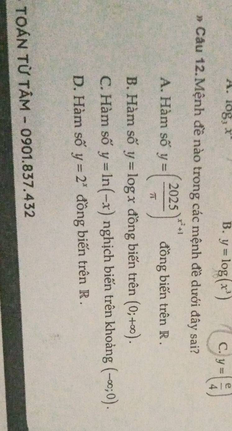 A. log _3x B. y=log (x^3) C. y=( e/4 )
# Cầu 12.Mệnh đề nào trong các mệnh đề dưới đây sai?
A. Hàm số y=( 2025/π  )^x^2+1 đồng biến trên R.
B. Hàm số y=log x đồng biến trên (0;+∈fty ).
C. Hàm số y=ln (-x) nghịch biến trên khoảng (-∈fty ;0).
D. Hàm số y=2^x đồng biến trên R.
TOÁN Từ TÂM - 0901.837.432