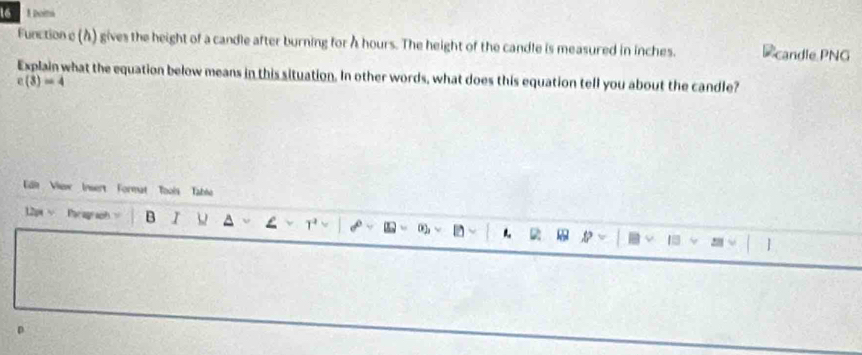 16 1 Doina 
Function e (À) gives the height of a candle after burning for A hours. The height of the candle is measured in inches. candle PNG 
Explain what the equation below means in this situation. In other words, what does this equation tell you about the candle?
c(3)=4
Edl View Insert Format Tools Table 
12px v Paragraph B I 02