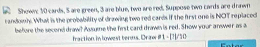 Shown: 10 cards, 5 are green, 3 are blue, two are red. Suppose two cards are drawn 
randomly. What is the probability of drawing two red cards if the first one is NOT replaced 
before the second draw? Assume the first card drawn is red. Show your answer as a 
fraction in lowest terms. Draw # 1-[?]/10