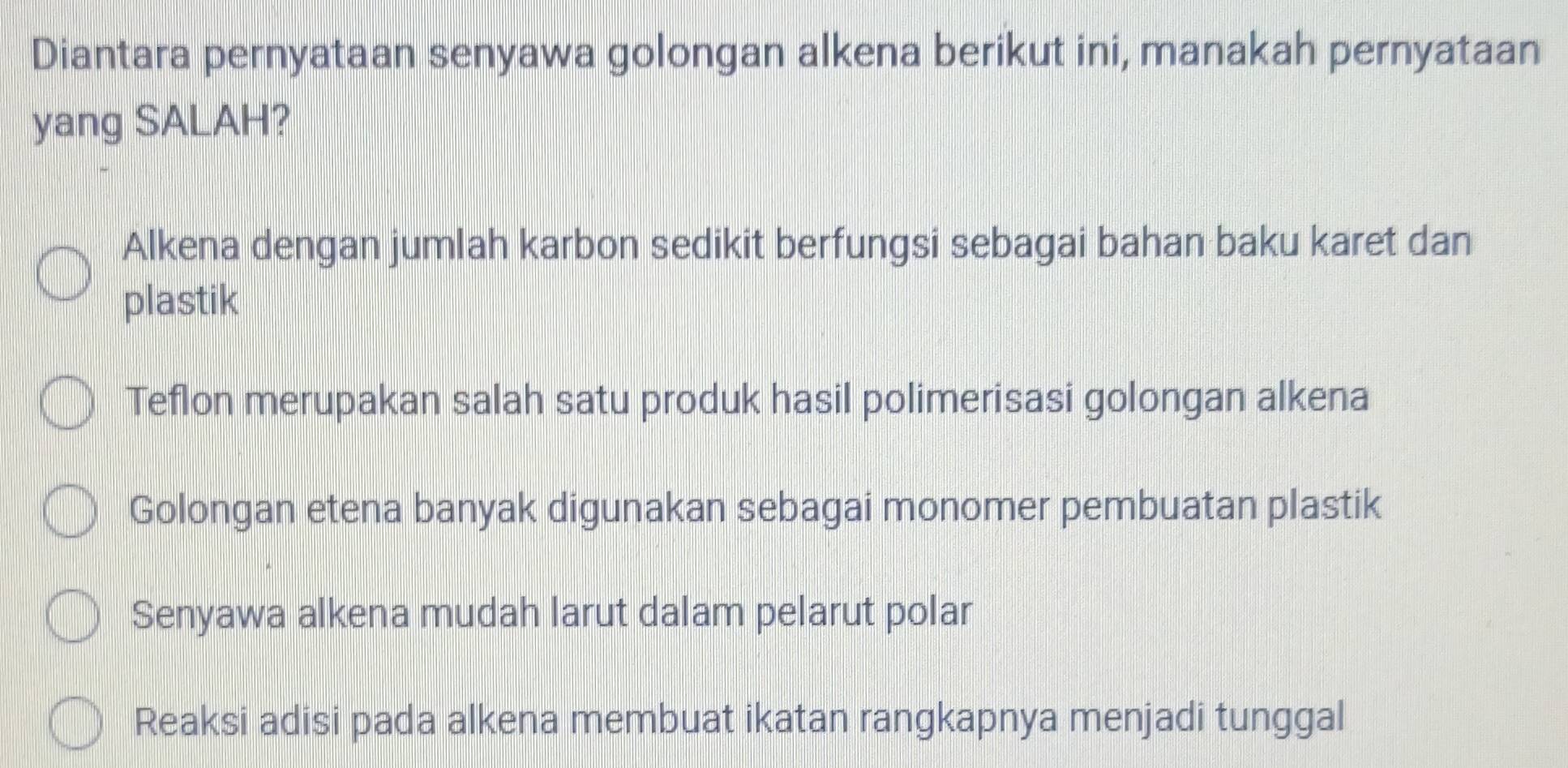 Diantara pernyataan senyawa golongan alkena berikut ini, manakah pernyataan
yang SALAH?
Alkena dengan jumlah karbon sedikit berfungsi sebagai bahan baku karet dan
plastik
Teflon merupakan salah satu produk hasil polimerisasi golongan alkena
Golongan etena banyak digunakan sebagai monomer pembuatan plastik
Senyawa alkena mudah larut dalam pelarut polar
Reaksi adisi pada alkena membuat ikatan rangkapnya menjadi tunggal