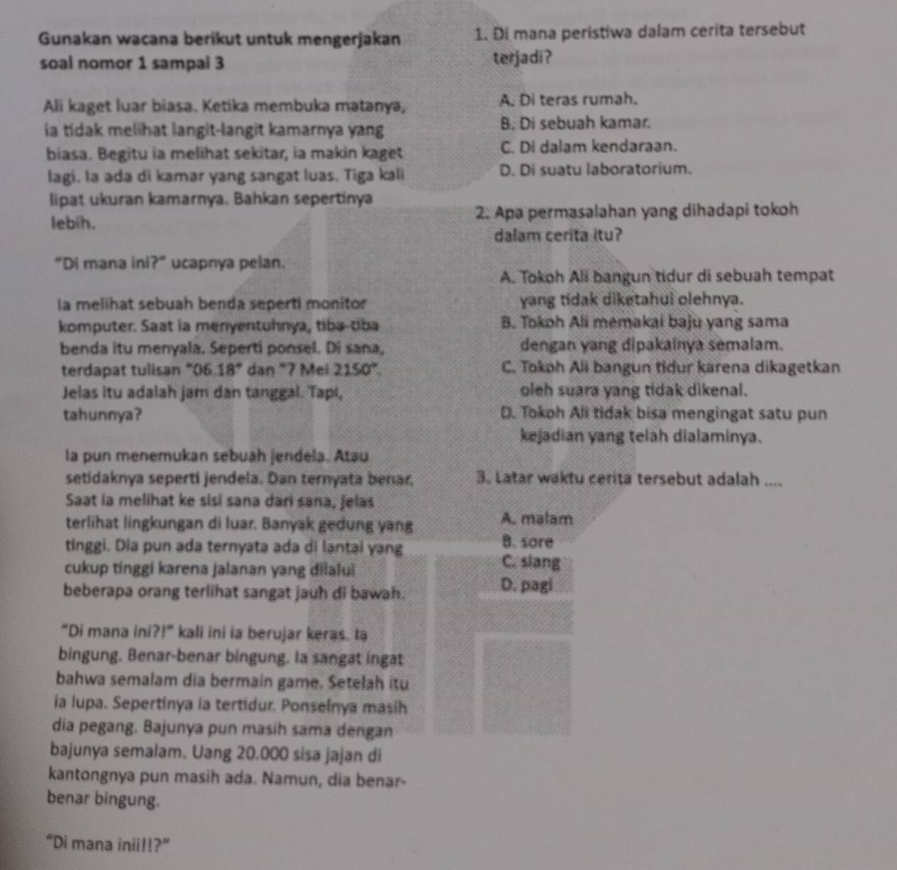 Gunakan wacana berikut untuk mengerjakan 1. Đi mana peristiwa dalam cerita tersebut
soal nomor 1 sampal 3 terjadi?
Ali kaget luar biasa. Ketika membuka matanya, A. Di teras rumah.
ia tidak melihat langit-langit kamarnya yang B. Di sebuah kamar.
biasa. Begitu ia melihat sekitar, ia makin kaget C. Di dalam kendaraan.
lagi. la ada di kamar yang sangat luas. Tiga kali D. Di suatu laboratorium.
lipat ukuran kamarnya. Bahkan sepertinya
lebih. 2. Apa permasalahan yang dihadapi tokoh
dalam cerita itu?
“Di mana ini?” ucapnya pelan.
A. Tokoh Ali bangun tidur di sebuah tempat
la melihat sebuah benda seperti monitor yang tidak diketahui olehnya.
komputer. Saat ia menyentuhnya, tiba-tiba B. Tokoh Ali memakai baju yang sama
benda itu menyala. Seperti ponsel. Di sana, dengan yang dipakainya semalam.
terdapat tulisan “06. 18° dan "7 Mei 2150° C. Tokoh Ali bangun tidur karena dikagetkan
Jelas itu adalah jam dan tanggal. Tapi, oleh suara yang tidak dikenal.
tahunnya? D. Tokoh Ali tidak bisa mengingat satu pun
kejadian yang telah dialaminya.
la pun menemukan sebuah jendela. Atau
setidaknya seperti jendela. Dan ternyata benar, 3. Latar waktu cerita tersebut adalah ....
Saat la melihat ke sisi sana dari sana, jelas
terlihat lingkungan di luar. Banyak gedung yang
A. malam
tinggi. Dia pun ada ternyata ada di lantai yang B. sore
cukup tinggi karena jalanan yang dilalui
C. slang
beberapa orang terlihat sangat jauh di bawah.
D. pagi
“Di mana ini ?1° kali ini ia berujar keras. ta
bingung. Benar-benar bingung. Ia sangat ingat
bahwa semalam dia bermain game. Setelah itu
ia Iupa. Sepertinya ia tertidur. Ponselnya masih
dia pegang, Bajunya pun masih sama dengan
bajunya semalam. Uang 20.000 sisa jajan di
kantongnya pun masih ada. Namun, dia benar-
benar bingung.
“Di mana inii!!?”