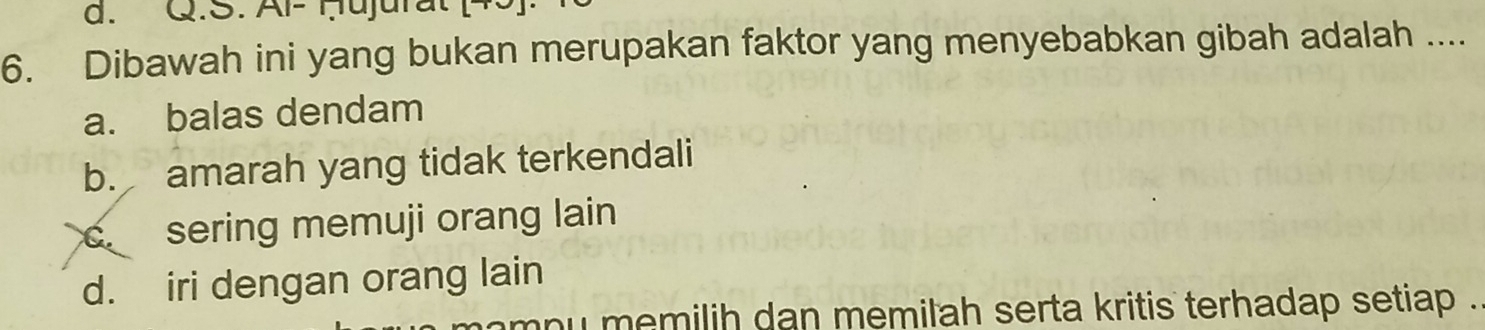 d. Q.S. Al- Ḥujurat
6. Dibawah ini yang bukan merupakan faktor yang menyebabkan gibah adalah ....
a. balas dendam
b. amarah yang tidak terkendali
c sering memuji orang lain
d. iri dengan orang lain
ny memilih dan memilah serta kritis terhadap setiap .