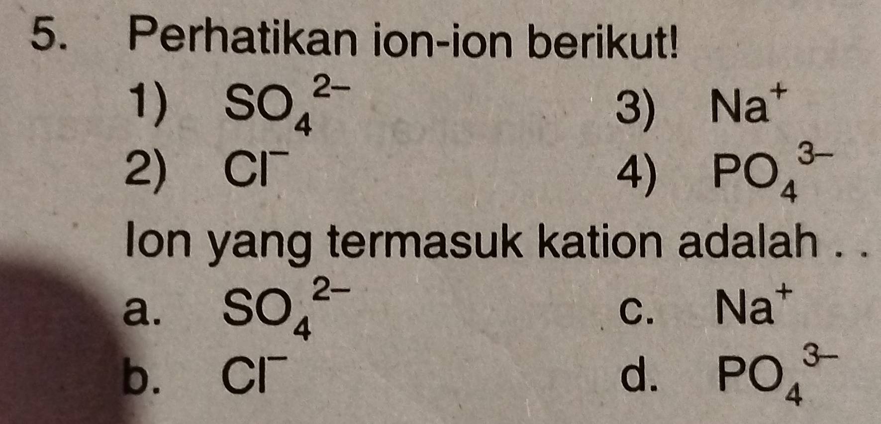 Perhatikan ion-ion berikut!
1) SO_4^((2-)
3) Na^+)
2) Cl^- 4) PO_4^((3-)
lon yang termasuk kation adalah . .
a. SO_4^(2-)
C.
Na^+)
b. Cl^- d. PO_4^(3-)