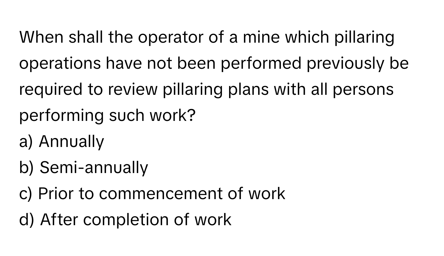 When shall the operator of a mine which pillaring operations have not been performed previously be required to review pillaring plans with all persons performing such work?

a) Annually 
b) Semi-annually 
c) Prior to commencement of work 
d) After completion of work