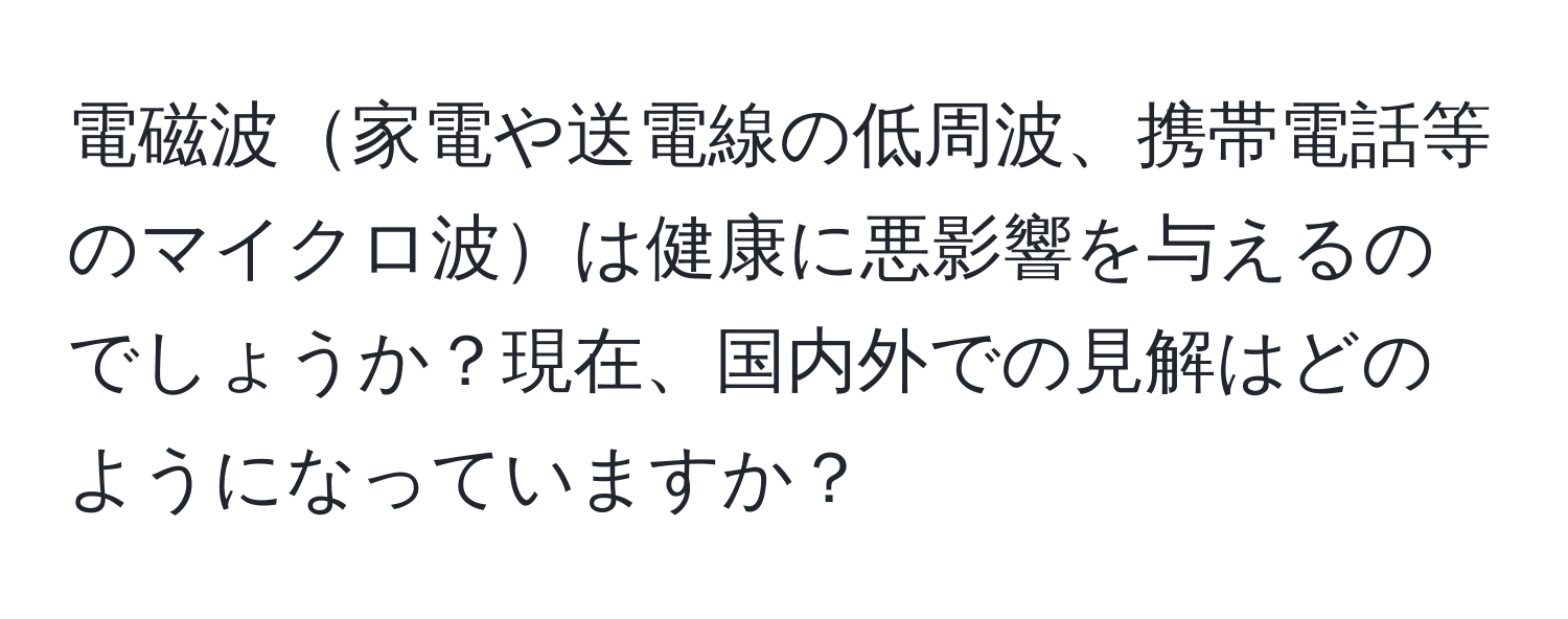 電磁波家電や送電線の低周波、携帯電話等のマイクロ波は健康に悪影響を与えるのでしょうか？現在、国内外での見解はどのようになっていますか？