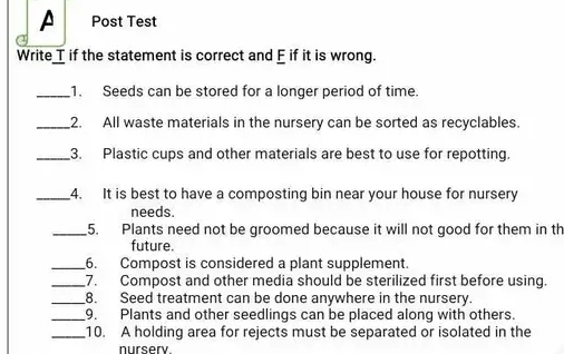 Post Test 
Write T if the statement is correct and E if it is wrong. 
_1. Seeds can be stored for a longer period of time. 
_2. All waste materials in the nursery can be sorted as recyclables. 
_3. Plastic cups and other materials are best to use for repotting. 
_4. It is best to have a composting bin near your house for nursery 
needs. 
_5. Plants need not be groomed because it will not good for them in th 
future. 
_6. Compost is considered a plant supplement. 
_7. Compost and other media should be sterilized first before using. 
_8. Seed treatment can be done anywhere in the nursery. 
_9. Plants and other seedlings can be placed along with others. 
_10. A holding area for rejects must be separated or isolated in the 
nursery