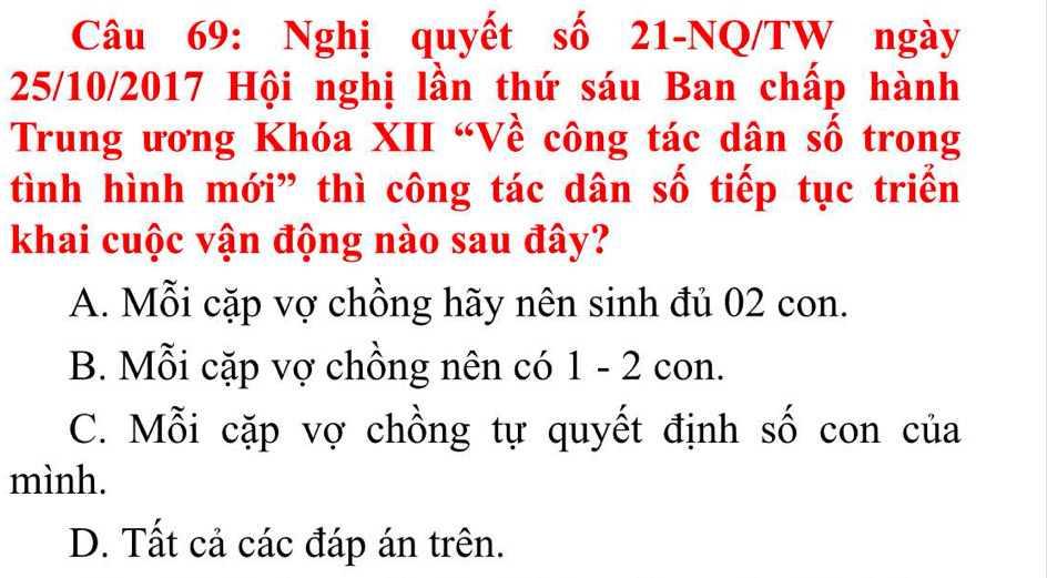 Nghị quyết số 21-NQ/TW ngày
25/10/2017 Hội nghị lần thứ sáu Ban chấp hành
Trung ương Khóa XII “Về công tác dân số trong
tình hình mới” thì công tác dân số tiếp tục triển
khai cuộc vận động nào sau đây?
A. Mỗi cặp vợ chồng hãy nên sinh đủ 02 con.
B. Mỗi cặp vợ chồng nên có 1 - 2 con.
C. Mỗi cặp vợ chồng tự quyết định số con của
mình.
D. Tất cả các đáp án trên.