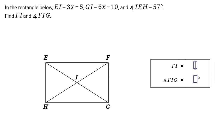 In the rectangle below, EI=3x+5, GI=6x-10 , and ∠ IEH=57°. 
Find F I and ∠ FIG.
FI=
∠ FIG=