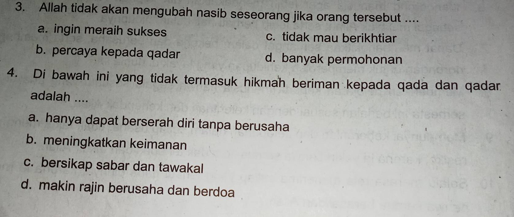 Allah tidak akan mengubah nasib seseorang jika orang tersebut ....
a. ingin meraih sukses c. tidak mau berikhtiar
b. percaya kepada qadar
d. banyak permohonan
4. Di bawah ini yang tidak termasuk hikmah beriman kepada qada dan qadar
adalah ....
a. hanya dapat berserah diri tanpa berusaha
b. meningkatkan keimanan
c. bersikap sabar dan tawakal
d. makin rajin berusaha dan berdoa