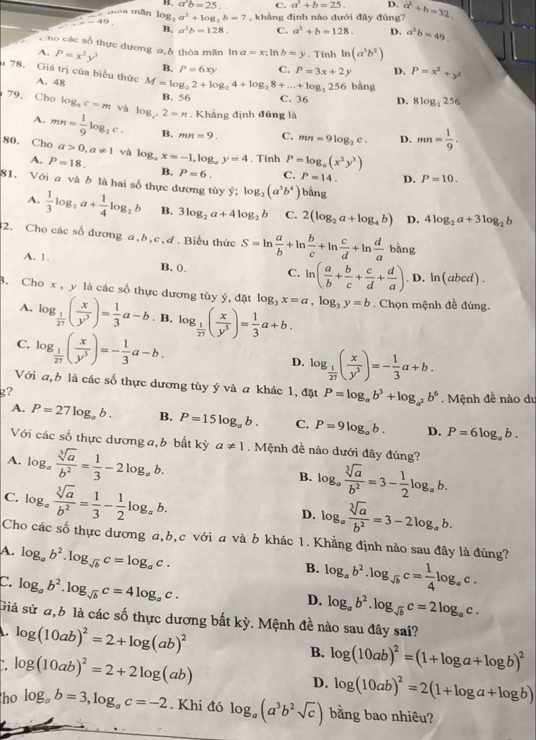 B. a^3b=25. C. a^3+b=25. D.
dòa mãn
p=49. log _2a^2+log _2b=7 , khẳng định nào dưới đây đúng? a^3+b=32.
B. a^2b=128. C. a^2+b=128. D. a^2b=49.
Cho các số thực dương a,b thòa mãn ln a=x; P=x^2+y^2
A. P=x^2y^3 In b=y. Tính ln (a^3b^2)
B. P=6xy C. P=3x+2y D.
u 78. Giá trị của biểu thức M=log _22+log _24+log _28+...+log _2256 bằng
A. 48
B. 56 C. 36 D. 8log _2256
79. Cho log _8c=m và log _c^32=n. Khẳng định đúng là
A. mn= 1/9 log _2c. B. mn=9.
C. mn=9log _2c. D. mn= 1/9 .
80. Cho a>0,a!= 1 và log _ax=-1,log _ay=4. Tính P=log _a(x^2y^3)
A. P=18. B. P=6.
C. P=14.
D. P=10.
81. Với a và b là hai số thực dương tùy ý; log _2(a^3b^4) bằng
A.  1/3 log _2a+ 1/4 log _2b B. 3log _2a+4log _2b C. 2(log _2a+log _4b) D. 4log _2a+3log _2b
32. Cho các số dương a,b,c,đ . Biểu thức S=ln  a/b +ln  b/c +ln  c/d +ln  d/a bang
A. 1. B. 0.
C. ln ( a/b + b/c + c/d + d/a ).D.ln (abcd).
B. Cho x , y là các số thực dương tùy ý, đặt log _3x=a,log _3y=b. Chọn mệnh đề đúng.
A. log _ 1/27 ( x/y^3 )= 1/3 a-b. B. log _ 1/27 ( x/y^3 )= 1/3 a+b.
C. log _ 1/27 ( x/y^3 )=- 1/3 a-b.
D. log _ 1/27 ( x/y^3 )=- 1/3 a+b.
Với a,b là các số thực dương tùy ý và a khác 1, đặt P=log _ab^3+log _a^2b^6.  Mệnh đề nào du
g?
A. P=27log _ab. B. P=15log _ab. C. P=9log _ab. D. P=6log _ab.
Với các số thực dương a,b bất kỳ a!= 1. Mệnh đề nào dưới đây đúng?
A. log _a sqrt[3](a)/b^2 = 1/3 -2log _ab.
C. log _a sqrt[3](a)/b^2 = 1/3 - 1/2 log _ab.
B. log _a sqrt[3](a)/b^2 =3- 1/2 log _ab.
D. log _a sqrt[3](a)/b^2 =3-2log _ab.
Cho các số thực dương a,b,c với a và b khác 1. Khẳng định nào sau đây là đúng?
A. log _ab^2.log _sqrt(b)c=log _ac.
B. log _ab^2.log _sqrt(b)c= 1/4 log _ac.
C. log _ab^2.log _sqrt(b)c=4log _ac.
D. log _ab^2.log _sqrt(b)c=2log _ac.
Giả sử đ,b là các số thực dương bất kỳ. Mệnh đề nào sau đây sai?
log (10ab)^2=2+log (ab)^2
` log (10ab)^2=2+2log (ab)
B. log (10ab)^2=(1+log a+log b)^2
D. log (10ab)^2=2(1+log a+log b)
ho log _ab=3,log _ac=-2. Khi đó log _a(a^3b^2sqrt(c)) bằng bao nhiêu?