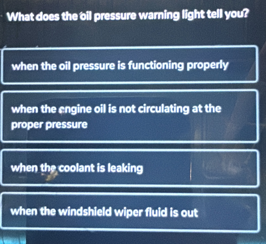 What does the oil pressure warning light tell you?
when the oil pressure is functioning properly
when the engine oil is not circulating at the
proper pressure
when the coolant is leaking
when the windshield wiper fluid is out