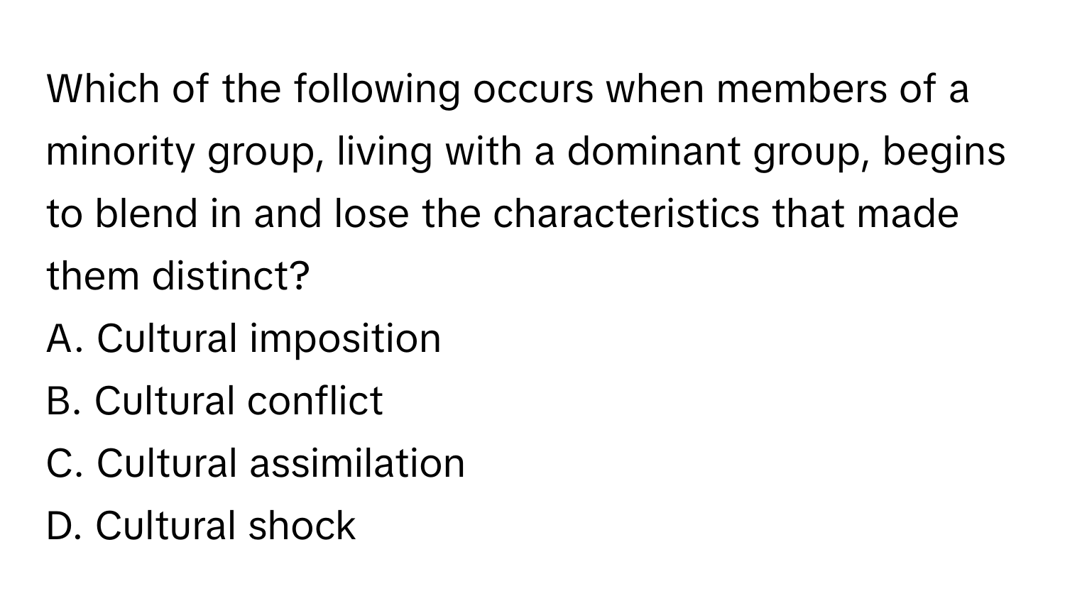 Which of the following occurs when members of a minority group, living with a dominant group, begins to blend in and lose the characteristics that made them distinct? 

A. Cultural imposition 
B. Cultural conflict 
C. Cultural assimilation 
D. Cultural shock