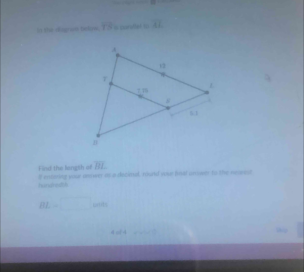 in the diagram below, overline TS s paralle! to overline AL
Find the length of overline BL
If entering your answer as a decimal, round your final onswer to the nearest
hundredth.
BL=□ units
4( 44 w^2w^2w^2