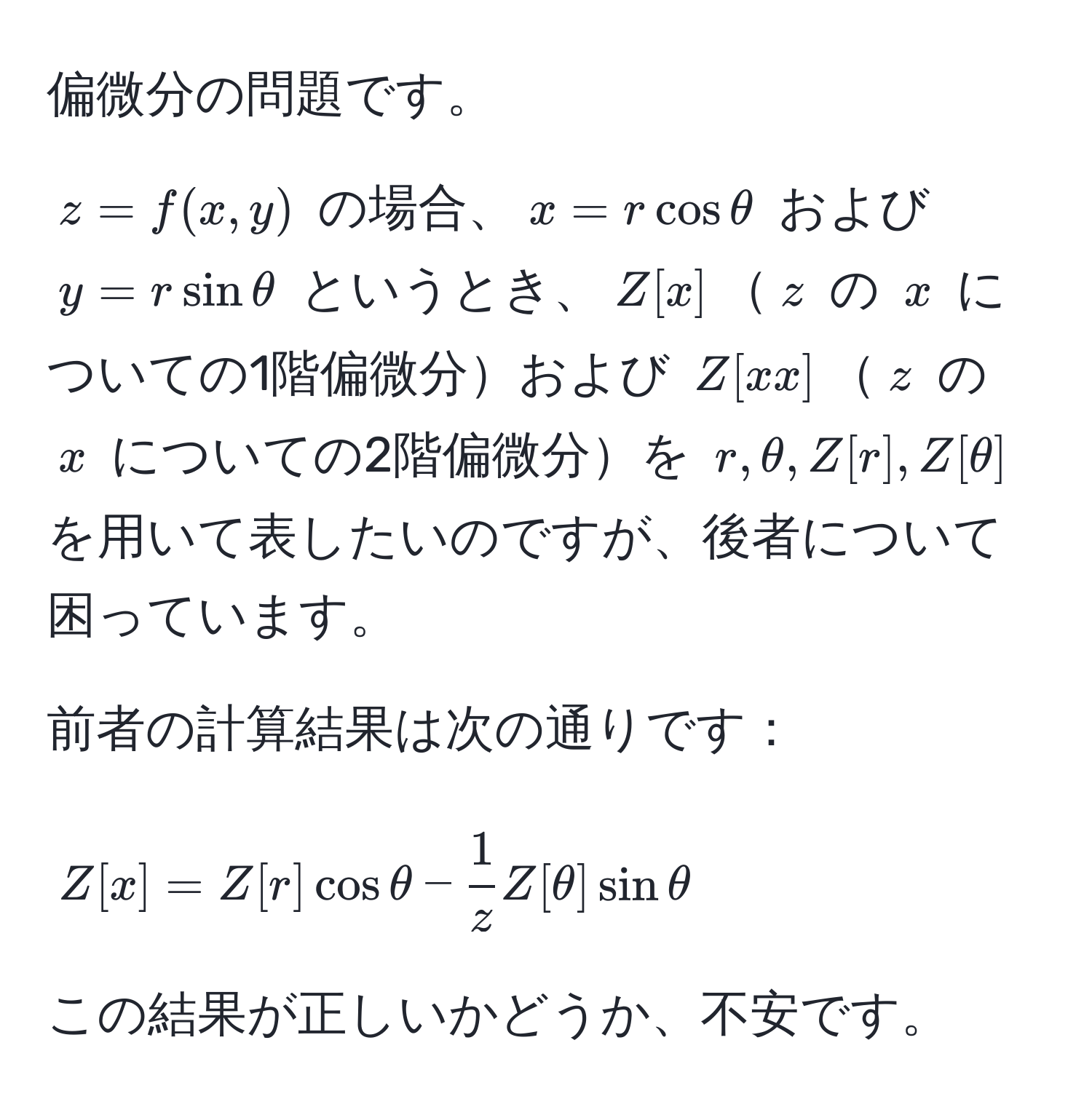 偏微分の問題です。

$z = f(x,y)$ の場合、$x = r cos θ$ および $y = r sin θ$ というとき、$Z[x]$$z$ の $x$ についての1階偏微分および $Z[xx]$$z$ の $x$ についての2階偏微分を $r, θ, Z[r], Z[θ]$ を用いて表したいのですが、後者について困っています。

前者の計算結果は次の通りです：
$$Z[x] = Z[r] cos θ -  1/z  Z[θ] sin θ$$

この結果が正しいかどうか、不安です。