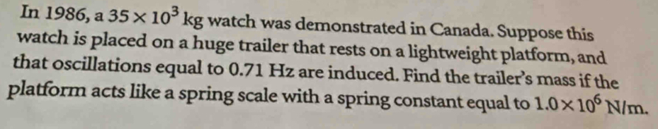 In 1986, a 35* 10^3kg watch was demonstrated in Canada. Suppose this 
watch is placed on a huge trailer that rests on a lightweight platform, and 
that oscillations equal to 0.71 Hz are induced. Find the trailer’s mass if the 
platform acts like a spring scale with a spring constant equal to 1.0* 10^6N/m.