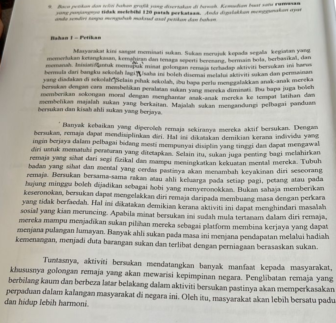 Baca petikan dan teliti bahan grafik yang disertakan di bawah. Kemudian buat satu rumusn
yang panjangnya tidak melebihi 120 patah perkataan. Anda digalakkan menggunakan ayat
anda sendiri tanpa mengubah maksud asal petikan dan bahan.
Bahan 1 - Petikan
Masyarakat kini sangat meminati sukan. Sukan merujuk kepada segala kegiatan yang
memerlukan ketangkasan, kemaḥiran dan tenaga seperti berenang, bermain bola, berbasikal, dan
memanah. Inisiatif ntuk memupuk minat golongan remaja terhadap aktiviti bersukan ini harus
bermula dari bangku sekolah lagi. saha ini boleh disemai melalui aktiviti sukan dan permainan
yang diadakan di sekolah.]Selain pihak sekolah, ibu bapa perlu menggalakkan anak-anak mereka
bersukan dengan cara membelikan peralatan sukan yang mereka diminati. Ibu bapa juga boleh
memberikan sokongan moral dengan menghantar anak-anak mercka ke tempat latihan dan
membelikan majalah sukan yang berkaitan. Majalah sukan mengandungi pelbagai panduan
bersukan dan kisah ahli sukan yang berjaya.
Banyak kebaikan yang diperoleh remaja sekiranya mereka aktif bersukan. Dengan
bersukan, remaja dapat mendisiplinkan diri. Hal ini dikatakan demikian kerana individu yang
ingin berjaya dalam pelbagai bidang mesti mempunyai disiplin yang tinggi dan dapat mengawal
dirì untuk mematuhi peraturan yang ditetapkan. Selain itu, sukan juga penting bagi melahirkan
remaja yang sihat dari segi fizikal dan mampu meningkatkan kekuatan mental mereka. Tubuh
badan yang sihat dan mental yang cerdas pastinya akan menambah keyakinan diri seseorang
remaja. Bersukan bersama-sama rakan atau ahli keluarga pada setiap pagi, petang atau pada
hujung minggu boleh dijadikan sebagai hobi yang menyeronokkan. Bukan sahaja memberikan
keseronokan, bersukan dapat mengelakkan diri remaja daripada membuang masa dengan perkara
yang tidak berfaedah. Hal ini dikatakan demikian kerana aktiviti ini dapat menghindari masalah
sosial yang kian meruncing. Apabila minat bersukan ini sudah mula tertanam dalam diri remaja,
mereka mampu menjadikan sukan pilihan mereka sebagai platform membina kerjaya yang dapat
menjana pulangan lumayan. Banyak ahli sukan pada masa ini menjana pendapatan melalui hadiah
kemenangan, menjadi duta barangan sukan dan terlibat dengan perniagaan berasaskan sukan.
Tuntasnya, aktiviti bersukan mendatangkan banyak manfaat kepada masyarakat,
khususnya golongan remaja yang akan mewarisi kepimpinan negara. Penglibatan remaja yang
berbilang kaum dan berbeza latar belakang dalam aktiviti bersukan pastinya akan memperkasakan
perpaduan dalam kalangan masyarakat di negara ini. Oleh itu, masyarakat akan lebih bersatu padu
dan hidup lebih harmoni.