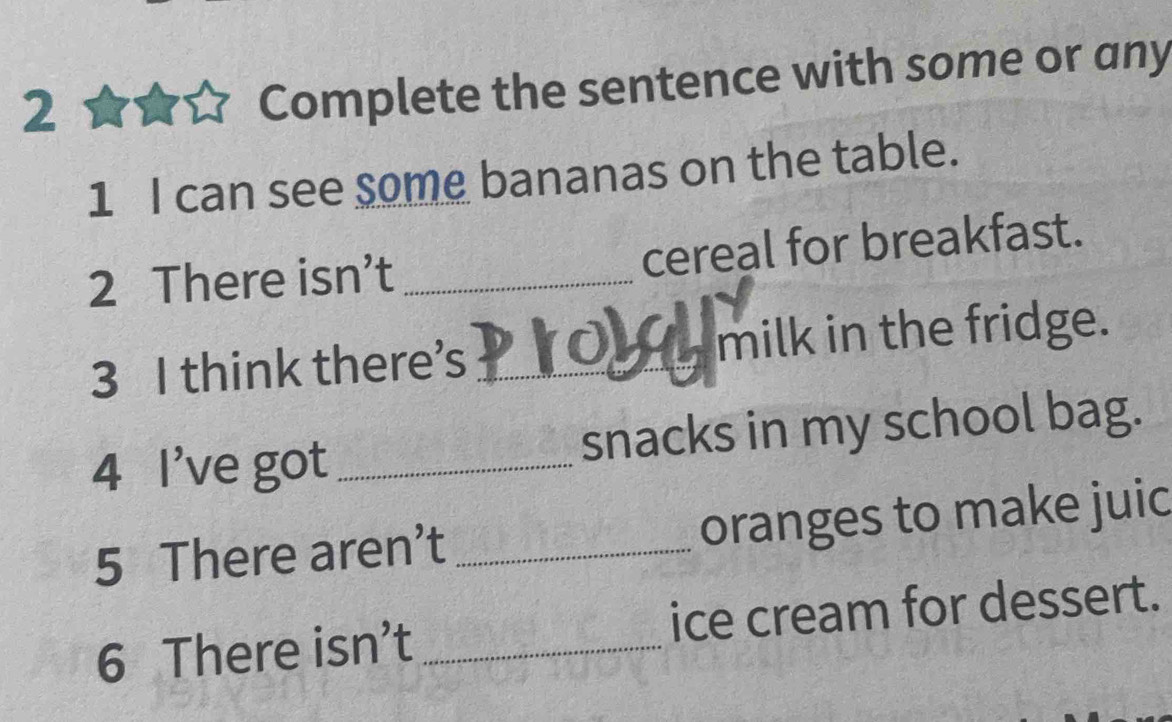 Complete the sentence with some or any 
1 I can see some bananas on the table. 
2 There isn’t _cereal for breakfast. 
3 I think there's _milk in the fridge. 
4 I've got _snacks in my school bag. 
5 There aren’t _oranges to make juic 
6 There isn’t _ice cream for dessert.