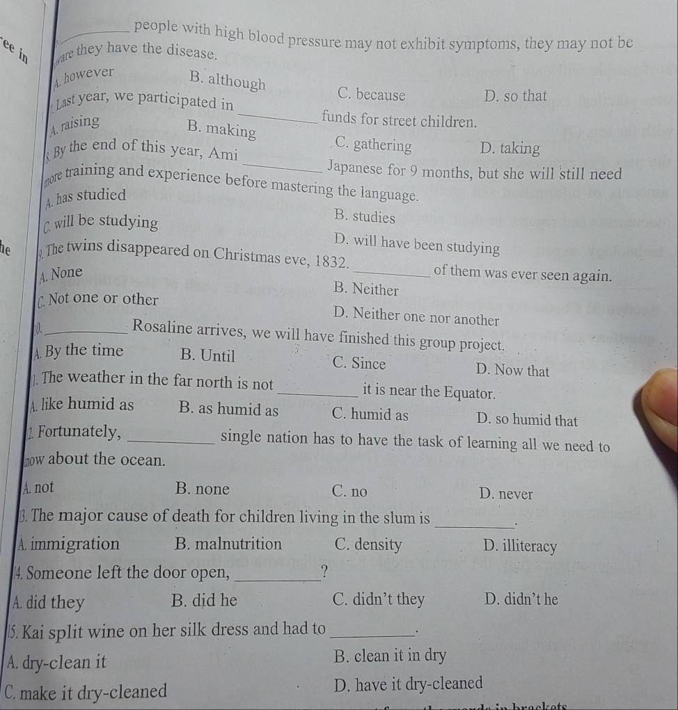 people with high blood pressure may not exhibit symptoms, they may not be
ee in ware they have the disease.
A. however
B. although
C. because
Last year, we participated in D. so that
A. raising
_funds for street children.
_
B. making C. gathering D. taking
By the end of this year, Ami
Japanese for 9 months, but she will still need
more training and experience before mastering the language.
A. has studied
C. will be studying
B. studies
D. will have been studying
De The twins disappeared on Christmas eve, 1832. _of them was ever seen again.
A. None
B. Neither
C. Not one or other
D. Neither one nor another
0._
Rosaline arrives, we will have finished this group project.
A By the time B. Until C. Since D. Now that
] The weather in the far north is not_ it is near the Equator.
A. like humid as B. as humid as C. humid as D. so humid that
2. Fortunately, _single nation has to have the task of learning all we need to
now about the ocean.
A. not B. none C. no D. never
3. The major cause of death for children living in the slum is_
.
A. immigration B. malnutrition C. density D. illiteracy
4. Someone left the door open, _?
A. did they B. did he C. didn’t they D. didn’t he
. Kai split wine on her silk dress and had to_
A. dry-clean it B. clean it in dry
C. make it dry-cleaned D. have it dry-cleaned