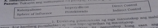 Panuto: Tukuyin ang sumusunod na panayig.
Kolonyalismo Imperyalismo Direct Control
Sphere of Influence Protektorado Indirect Control
1. Direktang pinamunuan ng mga mananakop ang mahi
_nsa. Ang kanilang pamahalaan ay nasa kapangyarihan ng mananakop.
D pananakop kung saan ang