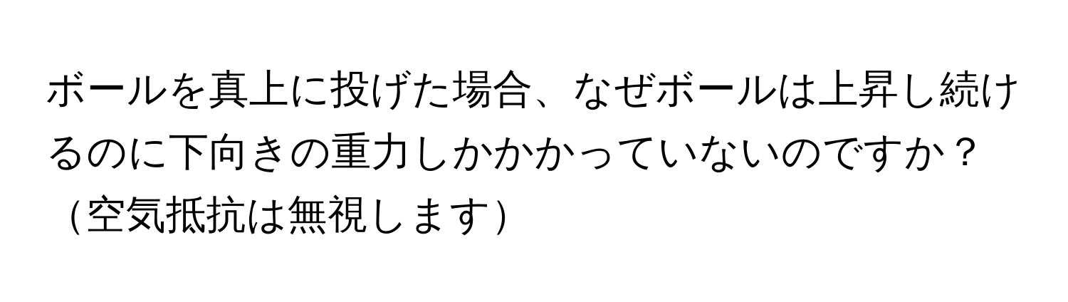 ボールを真上に投げた場合、なぜボールは上昇し続けるのに下向きの重力しかかかっていないのですか？空気抵抗は無視します