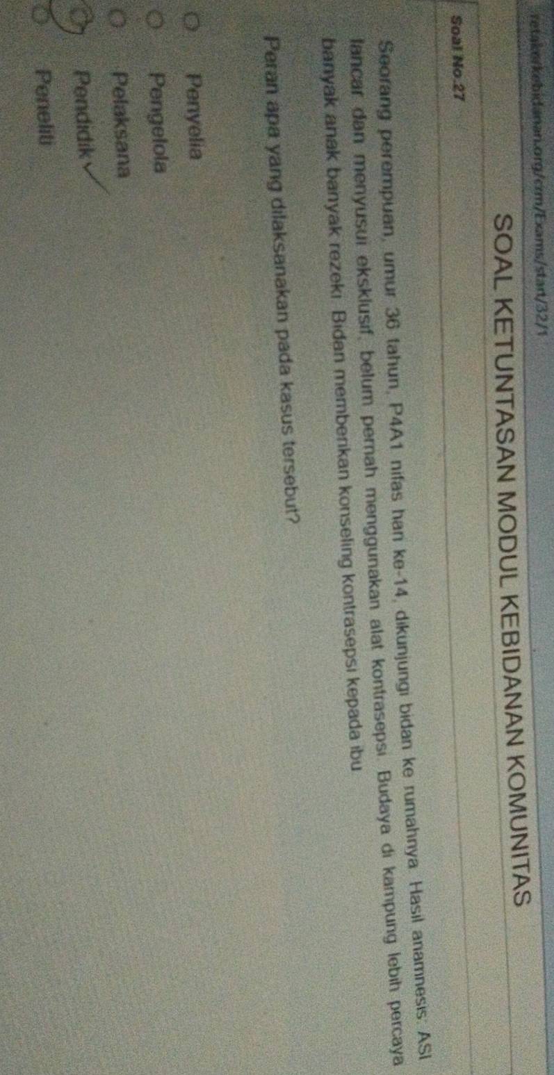 retake/kebidanan.org/crm/Exams/start/32/1
SOAL KETUNTASAN MODUL KEBIDANAN KOMUNITAS
Soal No. 27
Seorang perempuan, umur 36 tahun, P4A1 nifas han ke- 14, dikunjungi bidan ke rumahnya. Hasil anamnesis: ASI
lancar dan menyusui eksklusif, belum pernah menggunakan alat kontrasepsi. Budaya di kampung lebih percaya
banyak anak banyak rezeki. Bidan memberikan konseling kontrasepsi kepada ibu
Peran apa yang dilaksanakan pada kasus tersebut?
Penyelia
Pengelola
Pelaksana
Pendidik
Peneliti